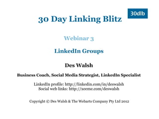 30 Day Linking Blitz

                         Webinar 3

                   LinkedIn Groups

                         Des Walsh
Business Coach, Social Media Strategist, LinkedIn Specialist

        LinkedIn profile: http://linkedin.com/in/deswalsh
          Social web links: http://xeeme.com/deswalsh


      Copyright © Des Walsh & The Webarts Company Pty Ltd 2012
 