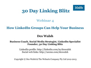 30 Day Linking Blitz

                         Webinar 4

How LinkedIn Groups Can Help Your Business

                          Des Walsh
 Business Coach, Social Media Strategist, LinkedIn Specialist
               Founder, 30 Day Linking Blitz

         LinkedIn profile: http://linkedin.com/in/deswalsh
           Social web links: http://xeeme.com/deswalsh


    Copyright © Des Walsh & The Webarts Company Pty Ltd 2012-2013
 