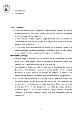 4. MindMapFree
5. Mindmeister
CONCLUSIONES:
➢ Podemos mencionar que la importancia de la aplicación de estas técnicas de
lectura prevalece en cómo estas pueden contribuir con la mejora de nuestra
comprensión, de manera progresiva.
➢ El hecho de que nosotros pongamos en práctica las técnicas de lectura en la
cotidianidad nos hace ser estudiantes más organizados, creativos e incluso
llegando a ser muy críticos.
➢ El que tomemos como referencia una técnica de lectura nos permite que
podamos explotar nuestras capacidades, exigiéndonos cada vez más, porque
la comparación siempre es con uno mismo, y no con nadie más.
RECOMENDACIONES:
➢ Siempre surge la necesidad de ser efectivos en la comprensión de varios
temas, y es que es necesario hacer de las técnicas de lectura un hábito para
nosotros, para poder acostumbrarnos al ritmo personal.
➢ Las técnicas de lectura van de la mano con la constancia de quien la
desempeñe. Probablemente haya un momento donde veamos nuestras
debilidades al querer dominar las técnicas, sin embargo, es necesario no
rendirnos y seguir siendo conscientes de que eventualmente lo lograremos.
➢ Nunca hay que compararse con alguien que no sea uno mismo. Hay
momentos donde vemos personas que tienen una alta capacidad de
comprensión, y en ocasiones eso suele desmotivar. Pero, uno no se da
cuenta que detrás de esa comprensión hay años de estudio continuo,
constancia plena y un esfuerzo tremendo. Todos tenemos la misma
capacidad, y nosotros podemos incluso ser más inteligentes que los
“idealizados”.
9
 