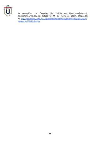 la comunidad de Occocho del distrito de Huancaray.[Internet].
Repositorio.unsa.edu.pe. [citado el 19 de mayo de 2022]. Disponible
en:http://repositorio.unsa.edu.pe/bitstream/handle/UNSA/4848/EDcrinz.pdf?s
equence=1&isAllowed=y
11
 