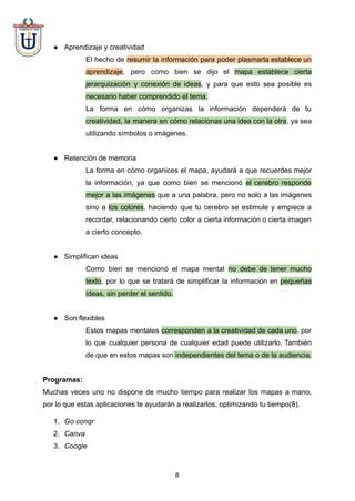 ● Aprendizaje y creatividad
El hecho de resumir la información para poder plasmarla establece un
aprendizaje, pero como bien se dijo el mapa establece cierta
jerarquización y conexión de ideas, y para que esto sea posible es
necesario haber comprendido el tema.
La forma en cómo organizas la información dependerá de tu
creatividad, la manera en cómo relacionas una idea con la otra, ya sea
utilizando símbolos o imágenes.
● Retención de memoria
La forma en cómo organices el mapa, ayudará a que recuerdes mejor
la información, ya que como bien se mencionó el cerebro responde
mejor a las imágenes que a una palabra, pero no solo a las imágenes
sino a los colores, haciendo que tu cerebro se estimule y empiece a
recordar, relacionando cierto color a cierta información o cierta imagen
a cierto concepto.
● Simplifican ideas
Como bien se mencionó el mapa mental no debe de tener mucho
texto, por lo que se tratará de simplificar la información en pequeñas
ideas, sin perder el sentido.
● Son flexibles
Estos mapas mentales corresponden a la creatividad de cada uno, por
lo que cualquier persona de cualquier edad puede utilizarlo. También
de que en estos mapas son independientes del tema o de la audiencia.
Programas:
Muchas veces uno no dispone de mucho tiempo para realizar los mapas a mano,
por lo que estas aplicaciones te ayudarán a realizarlos, optimizando tu tiempo(8).
1. Go conqr
2. Canva
3. Coogle
8
 