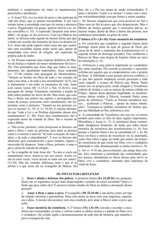 mediante o cumprimento de todos os mandamentos, 
prescrições e proibições. 
13. E Jesus? Ele vive no meio do povo e não participa da 
vida das elites, que se sentem incomodadas. E por isso 
tentam minar a autoridade com que ele ensina e promove 
o povo. Organizados em grupo, querem fazê-lo cair nu-ma 
armadilha (v. 35). A expressão "preparar uma arma-dilha", 
em grego, se diz peirazein. Com isso Mateus nos 
alerta: os fariseus estão agindo da mesma forma que agiu 
o diabo por ocasião das tentações de Jesus no deserto (cf. 
4,1). Jesus não pode esperar outra coisa dos que susten-tam 
uma sociedade injusta senão ações que, apesar de 
maquiladas com verniz de religião, são expressão da 
própria ação do diabo. 
14. Os fariseus esperam uma resposta definitiva do Mes-tre 
da Justiça a respeito do maior mandamento da Lei (v. 
36). Eles pretendem que Jesus diga que todos os man-damentos 
são igualmente importantes. Jesus responde 
(vv. 37-38) citando uma passagem do Deuteronômio: 
"Amarás ao Senhor teu Deus de todo o teu coração, de 
toda a tua alma, e de todo o teu entendimento" (6,5), isto 
é, plenamente e em todos os momentos da vida. Junto 
com outros textos (Dt 11,13-21 e Nm 15,36-41), essa 
passagem do Antigo Testamento constituía a oração de 
todo judeu piedoso no início do dia. Mas Jesus, que con-fiou 
o Reino aos pobres em espírito e perseguidos por 
causa da justiça, acrescenta outro mandamento, tão im-portante 
como o primeiro: "Amarás ao teu próximo co-mo 
a ti mesmo" (v. 39; cf. Lv 19,18). E conclui afirman-do 
que "toda a Lei e os Profetas dependem desses dois 
mandamentos" (v. 40). Esses dois mandamentos são a 
expressão maior da vontade de Deus. São o resumo de 
toda a Bíblia. 
15. Não existe, portanto, como desejavam os fariseus, um 
amor a Deus e outro ao próximo, pois amar as pessoas 
como a si mesmo é amá-las "de todo o coração, de toda a 
alma, e de todo o entendimento". E isso os fariseus não 
admitiam, pois consideravam o povo maldito, impuro e 
merecedor de desprezo. Amar a Deus, portanto, é amar o 
povo, porta de entrada da religião. 
16. No evangelho de João Jesus diz: "Eu dou a vocês um 
mandamento novo: amem-se uns aos outros. Assim co-mo 
eu amei vocês, vocês devem se amar uns aos outros" 
(13,34). Não há, contudo, diferença entre o que aí se 
afirma e o que Jesus diz no evangelho de Mateus. De 
fato, ele e o Pai nos amam de modo extraordinário. E 
amar o próximo "como a si mesmo" é amar com a mes-ma 
extraordinariedade com que fomos e somos amados. 
17. Os fariseus imaginavam que seria possível ser fiel a 
Deus sem ser fiel ao povo que eles desprezavam. Mas o 
Mestre da Justiça garante que é necessário pôr-se, ao 
mesmo tempo, diante de Deus e diante das pessoas, sem 
estabelecer prioridades ou graus de valor. 
2ª leitura (1Ts 1,5c-10): Fazer memória da resistência 
18. Os versículos que compõem a segunda leitura deste 
domingo fazem parte da ação de graças de Paulo por 
causa da fé, amor e esperança dos tessalonicenses (cf. a 
segunda leitura do domingo passado). Eles acolheram a 
Palavra de Deus com alegria do Espírito Santo no meio 
de tribulações (v. 6). 
19. Tribulação é uma palavra importante no vocabulário 
das cartas paulinas. Ela recorda as pressões e opressões 
sofridas por aqueles que se comprometem com o projeto 
de Deus. A fidelidade a esse projeto provoca conflitos, e 
os que não querem mudanças sociais procuram a todo 
custo impedir o avanço da Palavra que liberta. Paulo 
sentiu isso na própria pele, tendo chegado a Tessalônica 
coberto de feridas e com as marcas da tortura sofrida em 
Filipos. Apesar dessa aparente fragilidade, os tessaloni-censes 
deram crédito à Palavra, tomando Paulo como 
ponto de referência: "Vocês se fizeram imitadores nos-sos… 
acolhendo a Palavra… apesar de tantas tribula-ções". 
Tornaram-se também imitadores do Senhor que, 
por sua fidelidade ao Pai, enfrentou a cruz. 
20. A comunidade de Tessalônica, por sua vez, se tornou 
modelo para todos os fiéis de duas regiões importantes, 
Macedônia e Acaia (v. 7). A resistência dessa comuni-dade 
ultrapassou fronteiras, de modo que todos fazem 
memória da resistência dos tessalonicenses (v. 8). Isso 
porque o Espírito Santo é luz na caminhada (cf. v. 6). De 
boca em boca a notícia da resistência vai se alastrando, 
como óleo sobre a água, de modo que outros vão toman-do 
consciência de que existe um Deus vivo e verdadeiro 
chamando à vida, desmascarando os ídolos mortos (v. 9). 
21. Os vv. 9-10 são, provavelmente, um antigo hino cris-tão. 
Eles sintetizam a caminhada das comunidades que, 
aos poucos, abandonam os falsos deuses para servir ao 
Deus vivo e verdadeiro, animadas pela esperança da 
vinda de Jesus. 
III. PISTAS PARA REFLEXÃO 
22. Deus é aliado e defensor dos pobres. A primeira leitura (Ex 22,20-26) nos pergunta: 
Quais são os segmentos sociais mais desprotegidos e pisados da nossa sociedade? Qual é o 
fardo que pesa sobre eles? É possível sermos aliados de Deus na defesa e promoção dessas 
pessoas? 
23. Amar a Deus é amar o povo. O evangelho (Mt 22,34-40) é um alerta contra um tipo 
de religião intimista e personalista. Deus está atento ao povo com suas angústias, esperan-ças 
e dons. A missão não acontece sem essa condição, pois amar a Deus é amar o povo que 
sofre. 
24. Fazer memória da resistência. A 2ª leitura (1Ts 1,5c-10) convida a recordar a resis-tência 
das comunidades, as lutas e vitórias contra os ídolos mortos e a adesão ao Deus vivo 
e verdadeiro. Ser cristão supõe o desmascaramento de todo tipo de idolatria, que mantêm o 
povo à margem da vida. 

