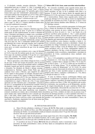 13. O discípulo, contudo, encontra obstáculos: “Muitos o
repreendiam para que se calasse” (v. 48a). A sociedade que
manda o cego calar é a mesma que tenta “calar” o Mestre,
eliminando-o. Isso porque quem “vê” perturba, agita e deses-
trutura tudo o que está “estabelecido”, denunciando a ceguei-
ra de quem afirma estar enxergando (cf. Jo 9). E hoje, quem é
que tenta abafar o clamor do povo? O que é que aliena o
povo, fazendo-o “esquecer” a miséria em que vive?
14. Jesus é aquele que aproxima os marginalizados: “Cha-
mem o cego” (v. 49a; cf. 1ª leitura), detendo-se diante deles.
E com eles estabelecerá comunhão.
b. “Ver” para seguir o Mestre (vv. 51-52)
15. Ao perceber que Jesus o chamava, Bartimeu joga fora o
manto e se aproxima de Jesus. O gesto de se desfazer do
manto pode ser lido simbolicamente: ao sentir o chamado de
Jesus, o discípulo está disposto a romper com a sociedade na
qual vivia marginalizado. De fato, o manto servia para que
nele se jogassem as esmolas. Com o chamado de Jesus, ele
não necessita mais da sociedade estabelecida, porque inicia
vida nova para ele. Isso é confirmado também pelo pedido
que Bartimeu faz a Jesus: não pede esmolas, mas a capacida-
de de ver “Mestre, que eu veja!” (v. 51b). Quando é que o
nosso povo vai tomar consciência de que viver de esmolas
não é vida?
16. Ao contrário do que aconteceu com o cego de Betsaida
(cf. 8,23), Jesus não faz nenhum gesto de cura. Isso porque a
fé do cego é de excelente qualidade. É fé que faz ver e seguir
Jesus pelo caminho: “No mesmo instante, ele recuperou a
vista e seguia Jesus pelo caminho” (v. 52b).
17. Marcos apresentou, como último milagre de Jesus, a cura
de um cego. O fato tem escopo discipulador, pois na pessoa
de Bartimeu temos a figura do discipulado radical: verdadeiro
discípulo é aquele que, pela fé, enxerga e segue a Jesus rumo
a Jerusalém. Ser discípulo do Mestre é desejar enxergar e
comprometer-se. Bartimeu supera Simão Pedro que, após
confessar Jesus como o Messias, quer impedi-lo de sofrer
(8,32); supera os doze porque, no caminho, discutem entre si
quem seria o maior (9,34); supera os filhos de Zebedeu por-
que buscam privilégios (10,37). Por isso, Bartimeu é modelo
de toda pessoa que precisa abrir os olhos, tomar consciência,
comprometer-se e seguir o Mestre até o fim. O cego curado
apresenta um belo itinerário para o discipulado: consciência
do que se é, acompanhada de inconformismo (sentado à beira
do caminho e tendo que viver de esmolas; como muitos pe-
dintes de hoje, também os daquele tempo eram explorados);
consciência de que Jesus pode transformar essa situação
(clamor); resistência no clamor, não se intimidando diante de
quem manda calar; ruptura definitiva com o passado que não
gera a vida (salto, manto jogado fora); consciência de que
deseja algo novo (Jesus o provoca a dizer o que pretende que
seja feito) e, finalmente, seguimento livre de Jesus (notar que
Jesus está chegando a Jerusalém).
2ª leitura (Hb 5,1-6): Jesus, sumo sacerdote misericordioso
18. Os versículos escolhidos como segunda leitura deste do-
mingo são a mensagem central de Hebreus: Jesus Cristo é o
único sacerdote, ou seja, só ele é mediador entre Deus e as
pessoas. O texto de hoje situa-se dentro da segunda parte de
Hebreus (3,5-5,10), cujo tema é Cristo sumo sacerdote digno de
fé e misericordioso. Dentro dessa segunda parte, temos uma
seção que abrange 4,15-5,10, onde se insiste na originalidade e
unicidade do sacerdócio de Cristo. É aqui que se insere o texto
de hoje (para maiores detalhes sobre Hebreus, cf. 2ª leitura do
27º domingo comum).
19. Os primeiros quatro versículos apresentam, de forma gené-
rica, o retrato do sacerdócio do Antigo Testamento: 1. Os sa-
cerdotes eram pessoas do povo, tiradas do meio do povo e
instituídas em favor do povo (v. 1a); 2. sua função era a de
oferecer sacrifícios pelos pecados (v. 1b); 3. sendo pecadores
como todos os mortais, deviam oferecer sacrifícios pelos pró-
prios pecados e pelos do povo, aprendendo assim a ter compai-
xão daqueles que representam diante de Deus (vv. 2-3); 4. cabia
a Deus escolhê-los, como chamou e escolheu a Aarão (v. 4).
Esses versículos, portanto, mostram a identidade e função dos
sacerdotes do Antigo Testamento. Isso serve para que a comu-
nidade à qual se dirige o texto de Hebreus faça a comparação
desse sacerdócio com o de Cristo, infinitamente superior ao
primeiro, abolindo-o. De fato, o texto de Hebreus quer mostrar
à comunidade cristã a excelência, originalidade e unicidade do
sacerdócio de Cristo, constituindo-se único mediador entre
Deus e seu povo.
20. Os vv. 5-10 contrapõem o sacerdócio de Cristo ao do Anti-
go Testamento (vv. 5-6): Jesus não usurpou o sacerdócio; pelo
contrário, o próprio Deus o declara seu Filho (“Tu és meu Fi-
lho, eu hoje te gerei...”, cf. Sl 2,7), sendo que seu sacerdócio é
superior ao da antiga aliança: “Tu és sacerdote para sempre,
segundo a ordem de Melquisedec” (cf. Sl 110,4). Os outros
versículos (que não fazem parte da leitura deste domingo) mos-
tram que Jesus é sumo sacerdote porque se apresentou a si
próprio como oferta e, mediante o sofrimento (vv. 7-8), obteve
a salvação de todos (vv. 9-10).
21. O autor de Hebreus buscou confirmações bíblicas para
provar a originalidade e unicidade do sacerdócio de Cristo. Ele
supera e suprime o sacerdócio da antiga aliança por sua relação
única e estreita com Deus: é Filho. Seu sacerdócio não se pren-
de à instituição, mas assemelha-se ao de Melquisedec, sacerdo-
te de origem desconhecida, do qual o patriarca Abraão reco-
nhece a legitimidade, oferecendo-lhe seus dons (Gn 14,17-20).
22. O texto de Hebreus escolhido para a liturgia deste domingo
enfatiza que Cristo, solidário em tudo com as pessoas (veja 2ª
leitura do domingo passado), é o único mediador entre Deus e a
humanidade, pois sua morte é o sacrifício que apaga nossos
pecados e nos aproxima, de modo extraordinário e único, de
Deus.
III. PISTAS PARA REFLEXÃO
23. Deus é Pai dos sofredores e indefesos (1ª leitura, Jr 31,7-9). Mais ainda: os marginalizados e
oprimidos são a família de Deus, seus filhos primogênitos, aos quais está reservada dupla porção
da herança do Senhor. As comunidades cristãs já tomaram consciência disso? O que têm feito para
devolver vida aos que dela foram privados?
24. O cego curado é tipo de toda pessoa que deseja seguir Jesus até o fim (evangelho, Mc 10,46-
52). O que significa, dentro da realidade brasileira, não se calar, jogar fora o manto, “enxergar” e
comprometer-se com Jesus que está a caminho da morte e ressurreição?
25. O sacerdócio de Jesus (2ª leitura, Hb 5,1-6) feito de sofrimento, morte e ressurreição, nos a-
proximou, de modo extraordinário e único, de Deus. Quais as conseqüências disso para a cami-
nhada da comunidade?
 