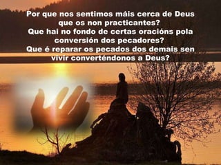 Por que nos sentimos máis cerca de Deus
que os non practicantes?
Que hai no fondo de certas oracións pola
conversión dos pecadores?
Que é reparar os pecados dos demais sen
vivir converténdonos a Deus?

 