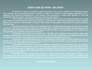QUEN SON EU PARA XULGAR?
A parábola do fariseo e o publicano adoita espertar en non poucos cristiáns un rexeitamento grande
cara o fariseo que se presenta ante Deus arrogante e seguro de si mesmo, e unha simpatía espontánea cara o
publicano que recoñece humildemente o seu pecado. Como paradoxo, o relato pode espertar en nós este
sentimento: “Douche grazas, meu Deus, porque non son coma este fariseo”.
Para escoitar correctamente a mensaxe da parábola, temos que ter en conta que Xesús non a conta
para criticar os sectores fariseos, senón para sacudir a conciencia de “algúns que, téndose por xustos, sentíanse
seguros de si mesmos e desprezaban os demais”. Entre estes encontrámonos, certamente, non poucos católicos
dos nosos días.
A oración do fariseo revélanos a súa actitude interior: “Oh Deus! Douche grazas porque non son coma
os demais”. Que clase de oración é esta de crerse mellor que os demais? Ata un fariseo, fiel cumpridor da Lei,
pode vivir nunha actitude pervertida. Este home séntese xusto ante Deus e, precisamente por iso, convértese en
xuíz que despreza e condena os que non son coma el.
O publicano, pola contra, só acerta a dicir: “Oh Deus! Ten compaixón deste pecador”. Este home
recoñece humildemente o seu pecado. Non se pode gloriar da súa vida. Encoméndase á compaixón de Deus. Non
se compara con ninguén. Non xulga os demais. Vive en verdade ante si mesmo e ante Deus.
A parábola é unha penetrante crítica que desenmascara unha actitude relixiosa enganosa, que nos
permite vivir ante Deus seguros da nosa inocencia, mentres condenamos desde a nosa suposta superioridade
moral a todo o que non pensa ou actúa coma nós.
Circunstancias históricas e correntes triunfalistas afastadas do evanxeo fixéronnos aos católicos
especialmente proclives a esa tentación. Por iso, temos que ler a parábola cada un en actitude autocrítica: Por que
nos creemos mellores que os agnósticos? Por que nos sentimos máis cerca de Deus que os non practicantes?
Que hai no fondo de certas oracións pola conversión dos pecadores? Que é reparar os pecados dos demais sen
vivir converténdonos a Deus?
Recentemente, ante a pregunta dun periodista, o Papa Francisco fixo esta afirmación: “Quen son eu
para xulgar a un gay?”. As súas palabras sorprenderon a case todos. Ao parecer, ninguén se esperaba unha
resposta tan sinxela e evanxélica dun Papa católico. Con todo, esa é a actitude de quen vive en verdade ante Deus

José Antonio Pagola

 