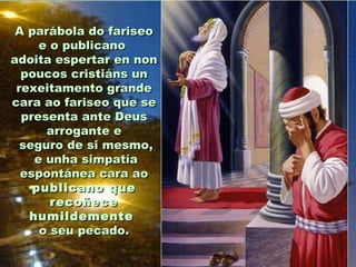 A parábola do fariseo
e o publicano
adoita espertar en non
poucos cristiáns un
rexeitamento grande
cara ao fariseo que se
presenta ante Deus
arrogante e
seguro de si mesmo,
e unha simpatía
espontánea cara ao
publicano que
recoñece
humildemente
o seu pecado.

 