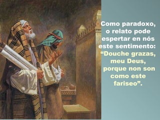 Como paradoxo,
o relato pode
espertar en nós
este sentimento:
“Douche grazas,
meu Deus,
porque non son
como este
fariseo”.

 
