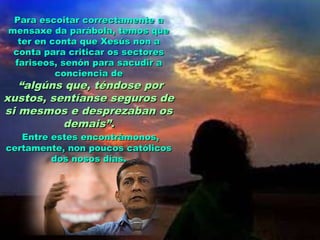 Para escoitar correctamente a
mensaxe da parábola, temos que
ter en conta que Xesús non a
conta para criticar os sectores
fariseos, senón para sacudir a
conciencia de

“algúns que, téndose por
xustos, sentíanse seguros de
si mesmos e desprezaban os
demais”.
Entre estes encontrámonos,
certamente, non poucos católicos
dos nosos días.

 
