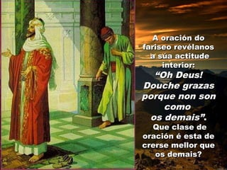 A oración do
fariseo revélanos
a súa actitude
interior:

“Oh Deus!
Douche grazas
porque non son
como
os demais”.
Que clase de
oración é esta de
crerse mellor que
os demais?

 