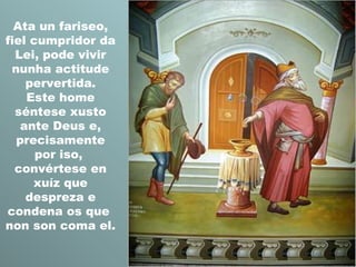 Ata un fariseo,
fiel cumpridor da
Lei, pode vivir
nunha actitude
pervertida.
Este home
séntese xusto
ante Deus e,
precisamente
por iso,
convértese en
xuíz que
despreza e
condena os que
non son coma el.

 