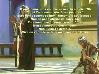 O publicano, pola contra, só acerta a dicir: “Oh
Deus! Ten compaixón deste pecador”.
Este home recoñece humildemente o seu pecado.
Non se pode gloriar da súa vida.
Encoméndase á compaixón de Deus.
Non se compara con ninguén.
Non xulga os demais.
Vive en verdade ante si mesmo e ante Deus.

 