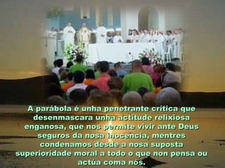 A parábola é unha penetrante crítica que
desenmascara unha actitude relixiosa
enganosa, que nos permite vivir ante Deus
seguros da nosa inocencia, mentres
condenamos desde a nosa suposta
superioridade moral a todo o que non pensa ou
actúa coma nós.

 