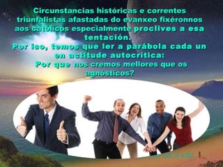 Circunstancias históricas e correntes
triunfalistas afastadas do evanxeo fixéronnos
aos católicos especialmente proclives a esa
tentación.
Por iso, temos que ler a parábola cada un
en actitude autocrítica:
Por que nos cremos mellores que os
agnósticos?

 