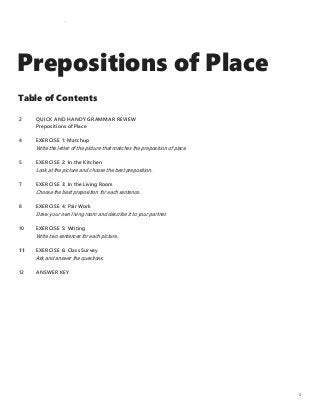 Prepositions of Place
Table of Contents
2
4
5
7
8
10
11
12
QUICK AND HANDY GR AMMAR REVIEW
Prepositions of Place
EXERCISE 1: Matchup
Write the letter of the picture that matches the preposition of place.
EXERCISE 2: In the Kitchen
Look at the picture and choose the best preposition.
EXERCISE 3: In the Living Room
Choose the best preposition for each sentence.
EXERCISE 4: Pair Work
Draw your own living room and describe it to your partner.
EXERCISE 5: Writing
Write two sentences for each picture.
EXERCISE 6: Class Survey
Ask and answer the questions.
ANSWER KEY
1
 