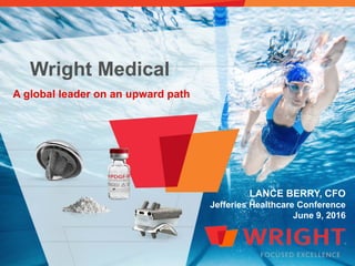 Wright Medical
A global leader on an upward path
LANCE BERRY, CFO
Jefferies Healthcare Conference
June 9, 2016
 