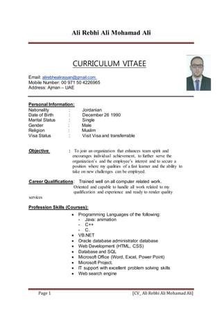 Ali Rebhi Ali Mohamad Ali
[CV_ Ali Rebhi Ali Mohamad Ali]Page 1
CURRICULUM VITAEE
Email: alirebhealirayyan@gmail.com.
Mobile Number: 00 971 50 4226965
Address: Ajman – UAE
Personal Information:
Nationality : Jordanian
Date of Birth : December 26 1990
Marital Status : Single
Gender : Male
Religion : Muslim
Visa Status : Visit Visa and transferrable
To join an organization that enhances team spirit and:Objective
encourages individual achievement, to further serve the
organization’s and the employee’s interest and to secure a
position where my qualities of a fast learner and the ability to
take on new challenges can be employed.
.Trained well on all computer related work:QualificationsCareer
Oriented and capable to handle all work related to my
qualification and experience and ready to render quality
services
Profession Skills (Courses):
 Programming Languages of the following:
- Java: animation
- C++
- C.
 VB.NET
 Oracle database administrator database
 Web Development (HTML, CSS)
 Database and SQL
 Microsoft Office (Word, Excel, Power Point)
 Microsoft Project.
 IT support with excellent problem solving skills
 Web search engine
 