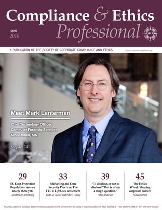 Compliance & Ethics
Professional
®
a publication of the society of corporate compliance and ethics www.corporatecompliance.org
April
2016
Meet Mark Lanterman
Chief Technology Officer
Computer Forensic Services
Minnetonka, MN
See page 14
45
The Ethics
Wheel: Shaping
corporate culture
Susan Korbal
39
“To disclose, or not to
disclose? That is often
a tough question.”
Peter Anderson
29
EU Data Protection
Regulation: Are we
nearly there yet?
Jonathan P. Armstrong
33
Marketing and Data
Security Practices: The
FTC v. LifeLock settlement
Keith M. Gerver and Peter T. Carey
This article, published in Compliance  Ethics Professional, appears here with permission from the Society of Corporate Compliance  Ethics. Call SCCE at +1 952 933 4977 or 888 277 4977 with reprint requests.
 