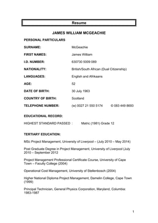 Resume
JAMES WILLIAM MCGEACHIE
PERSONAL PARTICULARS
SURNAME: McGeachie
FIRST NAMES: James William
I.D. NUMBER: 630730 5009 089
NATIONALITY: British/South African (Dual Citizenship)
LANGUAGES: English and Afrikaans
AGE: 52
DATE OF BIRTH: 30 July 1963
COUNTRY OF BIRTH: Scotland
TELEPHONE NUMBER: (w) 0027 21 550 5174 © 083 449 8693
EDUCATIONAL RECORD:
HIGHEST STANDARD PASSED : Matric (1981) Grade 12
TERTIARY EDUCATION:
MSc Project Management, University of Liverpool – (July 2010 – May 2014)
Post Graduate Degree in Project Management, University of Liverpool (July
2010 – September 2012
Project Management Professional Certificate Course, University of Cape
Town – Faculty College (2004)
Operational Cost Management, University of Stellenbosch (2004)
Higher National Diploma Project Management, Damelin College, Cape Town
(1999)
Principal Technician, General Physics Corporation, Maryland, Columbia:
1983-1987
1
 