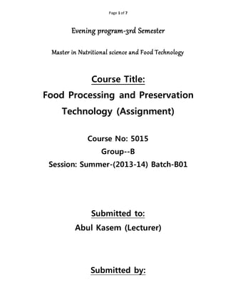 Page 1 of 7
Evening program-3rd Semester
Master in Nutritional science and Food Technology
Course Title:
Food Processing and Preservation
Technology (Assignment)
Course No: 5015
Group--B
Session: Summer-(2013-14) Batch-B01
Submitted to:
Abul Kasem (Lecturer)
Submitted by:
 