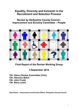 1
Equality, Diversity and Inclusion in the
Recruitment and Selection Process
Review by Derbyshire County Council -
Improvement and Scrutiny Committee – People
Final Report of the Review Working Group
3 September 2014
Cllr. Diane Charles (Committee Chair)
Cllr. Glennice Birkin
Cllr. John Frudd
Cllr. Barry Lewis
David Rose – Improvement and Scrutiny Officer, Derbyshire County Council.
 