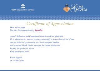 Certificate of Appreciation
Dear Aryan Singh,
You have been appreciated by Jaya Roy.
Aryan's dedication and Commitment towards work are admirable.
He is a keen learner and has grown tremendously in a very short period of time
and has delivered good quality work in the assigned timeline.
well done and Thank You for what you have done till date and
keep up the good work Aryan
Keep up the good work!
Warm Regards.
TCS Gems Team
 