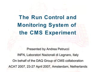 The Run Control and
Monitoring System of
the CMS Experiment
Presented by Andrea Petrucci
INFN, Laboratori Nazionali di Legnaro, Italy
On behalf of the DAQ Group of CMS collaboration
ACAT 2007, 23-27 April 2007, Amsterdam, Netherlands
 