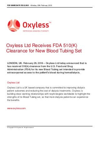 FOR IMMEDIATE RELEASE • Monday 29th February 2016
Oxyless Ltd Receives FDA 510(K)
Clearance for New Blood Tubing Set
LONDON, UK. February 29, 2016 – Oxyless Ltd today announced that is
has received 510(k) clearance from the U.S. Food and Drug
Administration (FDA) for its new Blood Tubing set intended to provide
extracorporeal access to the patient’s blood during hemodialysis.
Oxyless Ltd
Oxyless Ltd is a UK based company that is committed to improving dialysis
patient outcomes and reducing the cost of dialysis treatments. Oxyless is
building close working relationships with nephrologists worldwide to highlight the
strengths of its Blood Tubing set, so that more dialysis patients can experience
the benefits.
www.oxyless.com
© Copyright 2016 Oxyless Ltd. All rights reserved
 