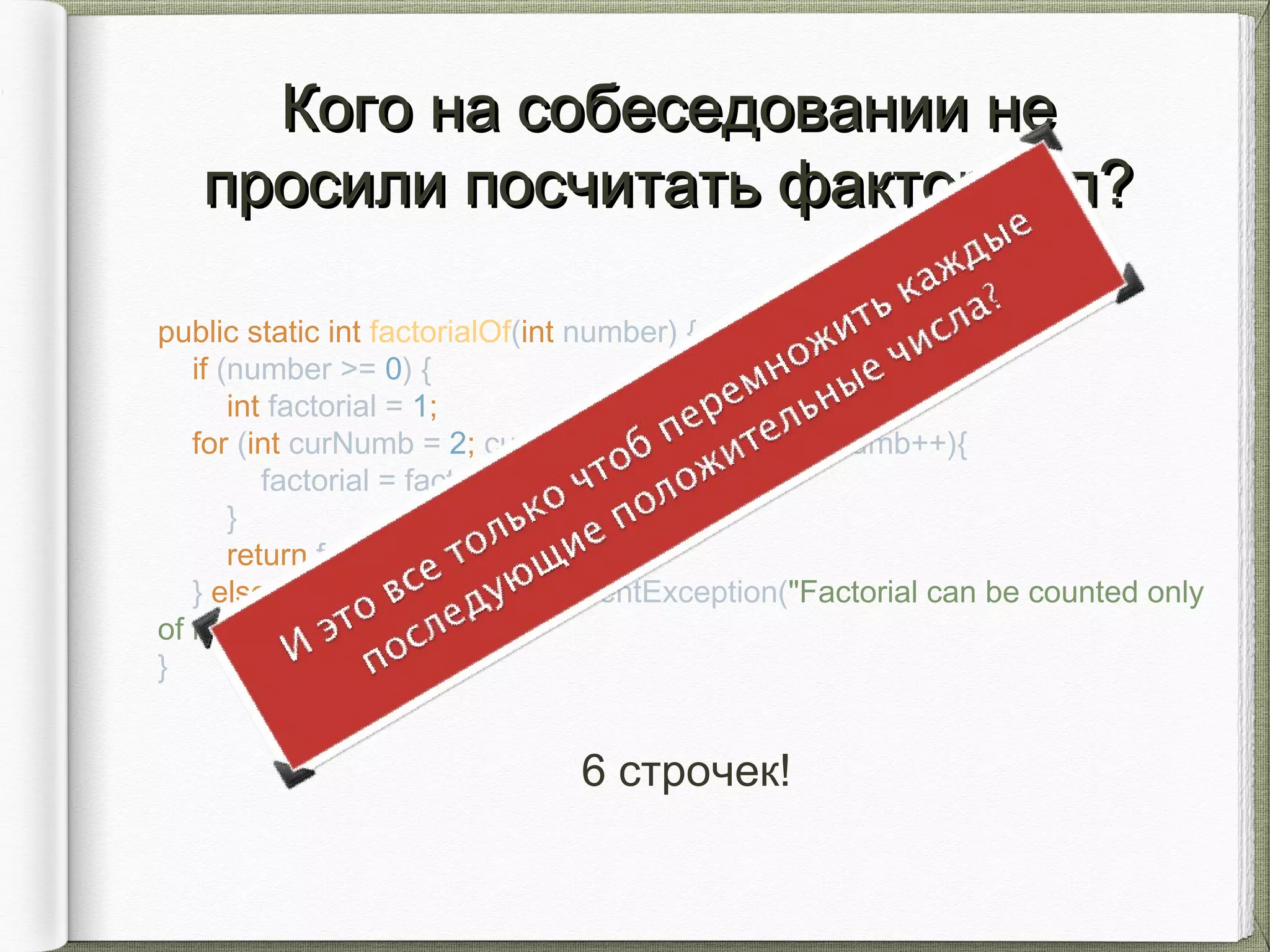 Кого на собеседовании неКого на собеседовании не
просили посчитать факториал?просили посчитать факториал?
public static int factorialOf(int number) {
if (number >= 0) {
int factorial = 1;
for (int curNumb = 2; curNumb <= number; curNumb++){
factorial = factorial * curNumber;
}
return factorial;
} else throw new IllegalArgumentException("Factorial can be counted only
of not negative numbers.");
}
6 строчек!
 