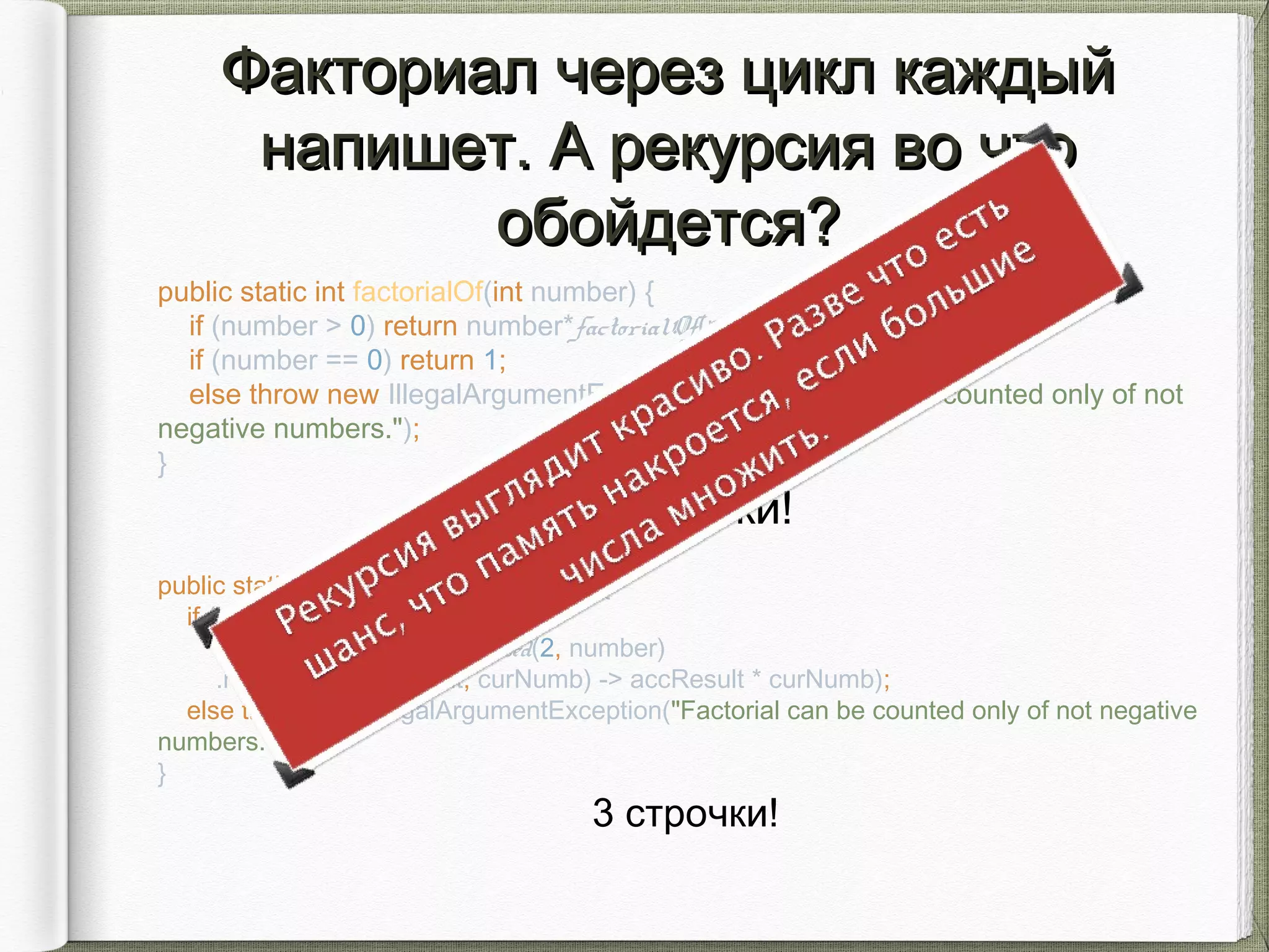 public static int factorialOf(int number) {
if (number > 0) return number*factorialOf(number-1);
if (number == 0) return 1;
else throw new IllegalArgumentException("Factorial can be counted only of not
negative numbers.");
}
3 строчки!
Факториал через цикл каждыйФакториал через цикл каждый
напишет. А рекурсия во чтонапишет. А рекурсия во что
обойдется?обойдется?
public static int factorialOf(int number) {
if (number >= 0)
return IntStream.rangeClosed(2, number)
.reduce(1, (accResult, curNumb) -> accResult * curNumb);
else throw new IllegalArgumentException("Factorial can be counted only of not negative
numbers.");
}
3 строчки!
 