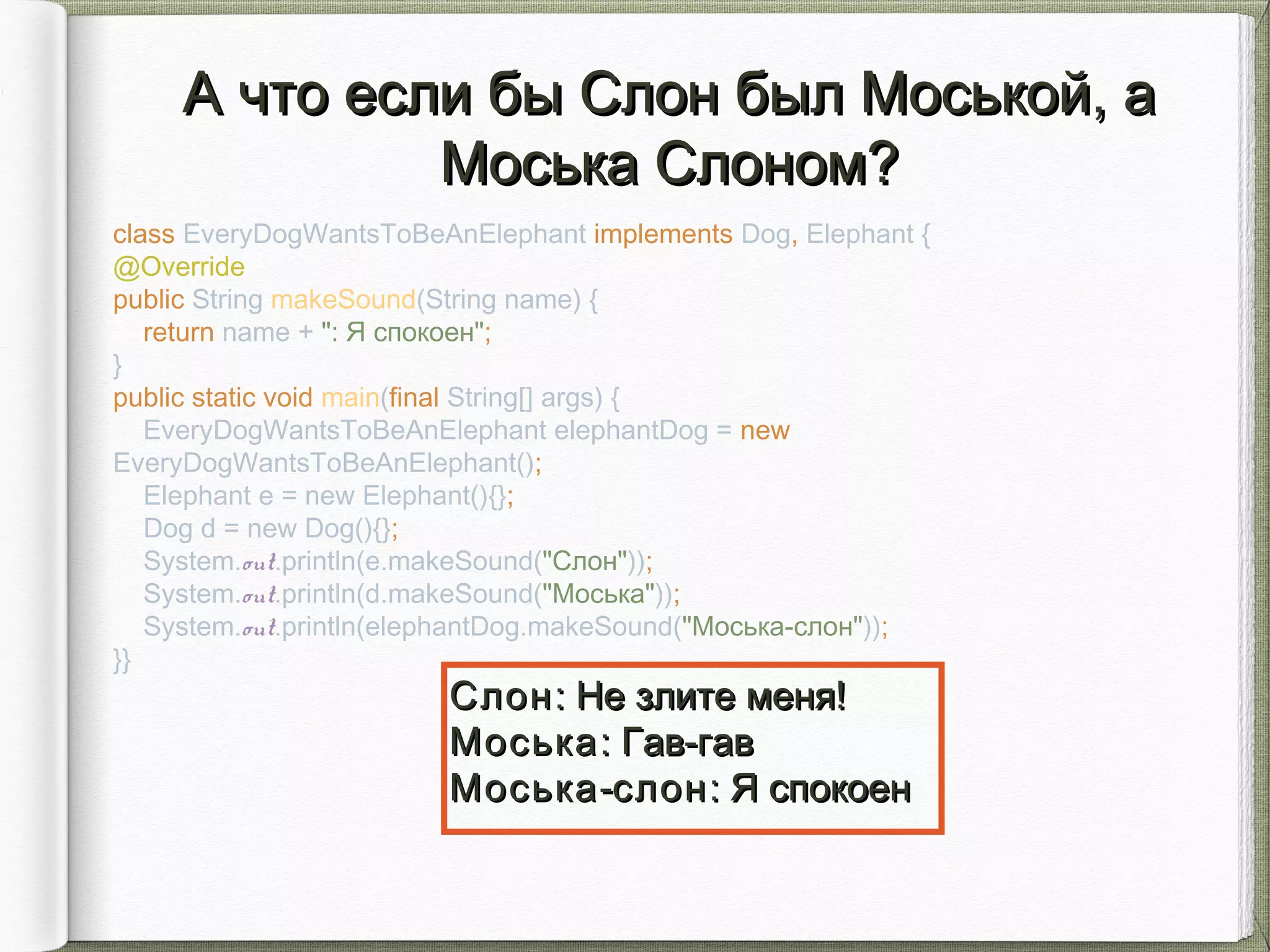 class EveryDogWantsToBeAnElephant implements Dog, Elephant {
@Override
public String makeSound(String name) {
return name + ": Я спокоен";
}
public static void main(final String[] args) {
EveryDogWantsToBeAnElephant elephantDog = new
EveryDogWantsToBeAnElephant();
Elephant e = new Elephant(){};
Dog d = new Dog(){};
System.out.println(e.makeSound("Слон"));
System.out.println(d.makeSound("Моська"));
System.out.println(elephantDog.makeSound("Моська-слон"));
}}
А что если бы Cлон был Моськой, аА что если бы Cлон был Моськой, а
Моська Cлоном?Моська Cлоном?
СлонСлон: Не злите меня!: Не злите меня!
МоськаМоська: Гав-гав: Гав-гав
МоськаМоська--слонслон: Я спокоен: Я спокоен
 
