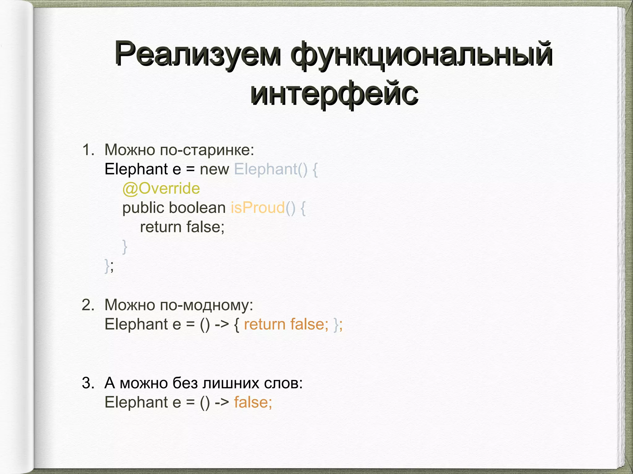 1. Можно по-старинке:
Elephant e = new Elephant() {
@Override
public boolean isProud() {
return false;
}
};
2. Можно по-модному:
Elephant e = () -> { return false; };
3. А можно без лишних слов:
Elephant e = () -> false;
Реализуем функциональныйРеализуем функциональный
интерфейсинтерфейс
 