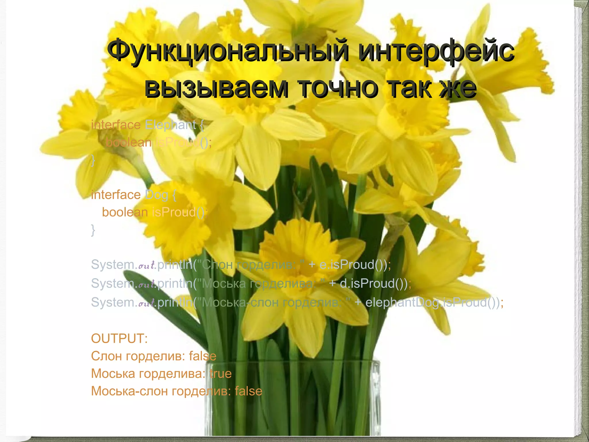 interface Elephant {
boolean isProud();
}
interface Dog {
boolean isProud();
}
System.out.println("Слон горделив: " + e.isProud());
System.out.println("Моська горделива: " + d.isProud());
System.out.println("Моська-слон горделив: " + elephantDog.isProud());
OUTPUT:
Слон горделив: false
Моська горделива: true
Моська-слон горделив: false
Функциональный интерфейсФункциональный интерфейс
вызываем точно так жевызываем точно так же
 