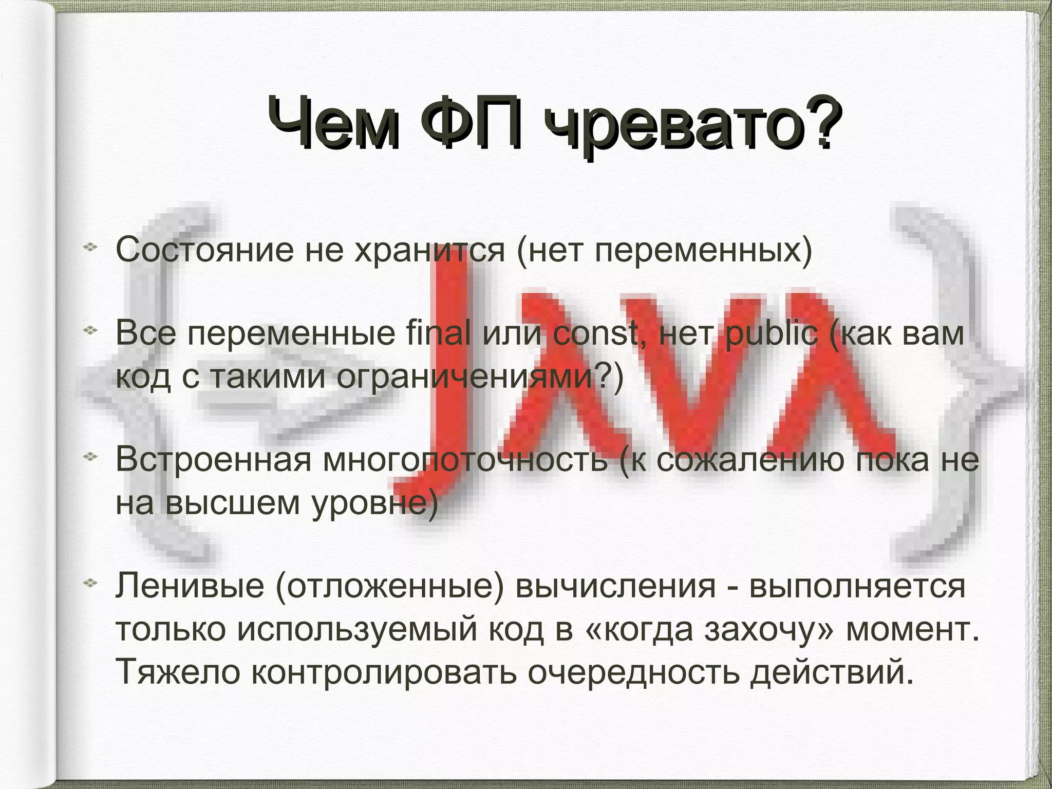 Чем ФП чревато?Чем ФП чревато?
Состояние не хранится (нет переменных)
Все переменные final или const, нет public (как вам
код с такими ограничениями?)
Встроенная многопоточность (к сожалению пока не
на высшем уровне)
Ленивые (отложенные) вычисления - выполняется
только используемый код в «когда захочу» момент.
Тяжело контролировать очередность действий.
 