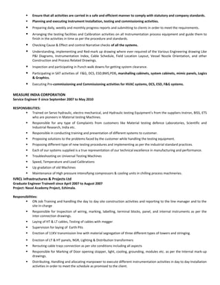  Ensure that all activities are carried in a safe and efficient manner to comply with statutory and company standards.
 Planning and executing Instrument Installation, testing and commissioning activities.
 Preparing daily, weekly and monthly progress reports and submitting to clients in order to meet the requirements.
 Arranging the testing facilities and Calibration activities on all Instrumentation process equipment and guide them to
finish in the activities in time as per the procedure and standards.
 Checking Cause & Effect and control Narrative checks of all the systems.
 Understanding, implementing and Red-mark up drawing where ever required of the Various Engineering drawing Like
P&I Diagrams, Instrumentation Index, Cable Schedule, Field Location Layout, Vessel Nozzle Orientation, and other
Construction and Process Related Drawings.
 Inspection and participating in Punch walk downs for getting system clearance.
 Participating in SAT activities of F&G, DCS, ESD,BMS,PDB, marshalling cabinets, system cabinets, mimic panels, Logics
& Graphics.
 Executing Pre-commissioning and Commissioning activities for HVAC systems, DCS, ESD, F&G systems.
MEASURE INDIA CORPORATION
Service Engineer ◊ since September 2007 to May 2010
RESPONSIBILITIES:
 Trained on Servo hydraulic, electro mechanical, and Hydraulic testing Equipment’s from the suppliers Instron, BISS, ETS
who are pioneers in Material testing Machines.
 Responsible for any type of Complaints from customers like Material testing defence Laboratories, Scientific and
Industrial Research, India etc.
 Responsible in conducting training and presentation of different systems to customer.
 Proposing solutions to the problems faced by the customer while handling the testing equipment.
 Proposing different type of new testing procedures and implementing as per the industrial standard practices.
 Each of our systems supplied is a true representation of our technical excellence in manufacturing and performance.
 Troubleshooting on Universal Testing Machines
 Speed, Temperature and Load Calibrations
 Up gradation of old Machines
 Maintenance of High pressure intensifying compressors & cooling units in chilling process machineries.
IVRCL infrastructures & Projects Ltd
Graduate Engineer Trainee◊ since April 2007 to August 2007
Project: Naval Academy Project, Ezhimala.
Responsibilities:
 ON Job Training and handling the day to day site construction activities and reporting to the line manager and to the
site in-charge
 Responsible for Inspection of wiring, marking, labelling, terminal blocks, panel, and internal instruments as per the
inter connection drawings.
 Laying of HT & LT cables, Testing of cables with megger
 Supervision for laying of Earth Pits
 Erection of 11KV transmission line with material segregation of three different types of towers and stringing.
 Erection of LT & HT panels, NGR, Lighting & Distribution transformers
 Rerouting cable trays connection as per site conditions including all aspects
 Responsible for Marking of Door opening stopper, light, cooling, grounding, modules etc. as per the Internal mark-up
drawings.
 Distributing, Handling and allocating manpower to execute different instrumentation activities in day to day Installation
activities in order to meet the schedule as promised to the client.
 