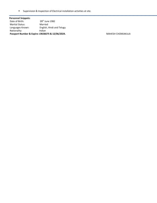  Supervision & Inspection of Electrical installation activities at site.
Personnel Snippets:
Date of Birth: 09th
June 1982
Marital Status: Married
Languages Known: English, Hindi and Telugu
Nationality: Indian
Passport Number & Expire: L9636675 & 12/06/2024. MAHESH CHOKKAKULA
 