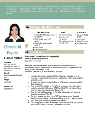 Hardworking detail oriented finance professional. I am passionate to learn new things, accept new
challenges and excel in my performance. My objective is to be able to work in an environment where I
can maximize my potentials, knowledge, experiences and interests and contribute to the institutions
success.
Florence M.
Paguila
Finance Analyst
Address
Unit 302 Blg. 17
Centennial Village C5
Road Western Bicutan
Taguig City
Email
florencepaguila@ymail.c
om
Skype
flo08082
Contactno;
09184305434
Skills and Qualifications
Experience
Business Controller (Managerial)
Manila Water Company Inc.
July 2015 to present
Manages financial operations and implementation of internal control
procedures of the Business Area as well as the provision of operational and
financial data and reports to the
Business Zone Manager/Area Business Manager.
 Manages the implementation of internal control procedures in all
business – related activities (service application, meter reading, billing
and collection)
 Ensures correct and timely booking of all financial transactions of the
Business Area.
 Acts as Mini-Comptroller of the BA overseeing revenue generation,
budget preparation/utilization, OPEXand CAPEX monitoring, fiscal
controls, expense incurrence and payment.
 Acts as Financial Consultant of the ABM with regard to the overall
financial operation of the BA.
 Renders support services to the TM Team by providing financial
data/information relevant to Business Zone or territory Management
 Lays down and executes management policies.
 Performs other functions & acts as a corporate resource that may be
assigned from time to time as the business requires.
Professional
 Certified Public Accountant
(Oct2008)
 With Background in FS
Audit
 Budget Preparation and
Control
 Forecasting
 Variance Analysis
Web
 Proficientin Excel
 Experience in
navigating
Accounting System
/Oracle JDE
Personal
 27 y/o B:Aug 8
1987
 Analytical
 Detail Oriented
 Hardworking
 