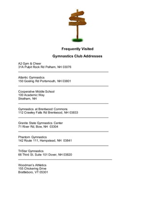 Frequently Visited
Gymnastics Club Addresses
A2 Gym & Cheer
31A Pulpit Rock Rd Pelham, NH 03076
_____________________________________________________
Atlantic Gymnastics
150 Gosling Rd Portsmouth, NH 03801
_____________________________________________________
Cooperative Middle School
100 Academic Way
Stratham, NH
_____________________________________________________
Gymnastics at Brentwood Commons
112 Crawley Falls Rd Brentwood, NH 03833
_____________________________________________________
Granite State Gymnastics Center
71 River Rd, Bow, NH 03304
_____________________________________________________
Phantom Gymnastics
142 Route 111, Hampstead, NH 03841
_____________________________________________________
TriStar Gymnastics
66 Third St. Suite 101 Dover, NH 03820
_______________________________________________________
Woodman’s Athletics
155 Chickering Drive
Brattleboro, VT 05301
 