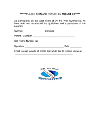 *******PLEASE SIGN AND RETURN BY AUGUST 30******
As participants on the Xcel Team at Off the Wall Gymnastics, we
have read and understood the guidelines and expectations of the
program.
Gymnast ______________ Signature ____________________
Parent / Guardian ________________________________
Cell Phone Number (s) ____________________________
Signature ______________________________ Date _________
Email (please include all emails that would like to receive updates)
_________________________________________________
_________________________________________
 