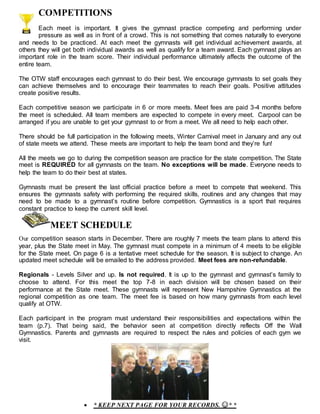 COMPETITIONS
Each meet is important. It gives the gymnast practice competing and performing under
pressure as well as in front of a crowd. This is not something that comes naturally to everyone
and needs to be practiced. At each meet the gymnasts will get individual achievement awards, at
others they will get both individual awards as well as qualify for a team award. Each gymnast plays an
important role in the team score. Their individual performance ultimately affects the outcome of the
entire team.
The OTW staff encourages each gymnast to do their best. We encourage gymnasts to set goals they
can achieve themselves and to encourage their teammates to reach their goals. Positive attitudes
create positive results.
Each competitive season we participate in 6 or more meets. Meet fees are paid 3-4 months before
the meet is scheduled. All team members are expected to compete in every meet. Carpool can be
arranged if you are unable to get your gymnast to or from a meet. We all need to help each other.
There should be full participation in the following meets, Winter Carnival meet in January and any out
of state meets we attend. These meets are important to help the team bond and they’re fun!
All the meets we go to during the competition season are practice for the state competition. The State
meet is REQUIRED for all gymnasts on the team. No exceptions will be made. Everyone needs to
help the team to do their best at states.
Gymnasts must be present the last official practice before a meet to compete that weekend. This
ensures the gymnasts safety with performing the required skills, routines and any changes that may
need to be made to a gymnast’s routine before competition. Gymnastics is a sport that requires
constant practice to keep the current skill level.
.. MEET SCHEDULE
Our competition season starts in December. There are roughly 7 meets the team plans to attend this
year, plus the State meet in May. The gymnast must compete in a minimum of 4 meets to be eligible
for the State meet. On page 6 is a tentative meet schedule for the season. It is subject to change. An
updated meet schedule will be emailed to the address provided. Meet fees are non-refundable.
Regionals - Levels Silver and up. Is not required. It is up to the gymnast and gymnast’s family to
choose to attend. For this meet the top 7-8 in each division will be chosen based on their
performance at the State meet. These gymnasts will represent New Hampshire Gymnastics at the
regional competition as one team. The meet fee is based on how many gymnasts from each level
qualify at OTW.
Each participant in the program must understand their responsibilities and expectations within the
team (p.7). That being said, the behavior seen at competition directly reflects Off the Wall
Gymnastics. Parents and gymnasts are required to respect the rules and policies of each gym we
visit.
 * KEEP NEXT PAGE FOR YOUR RECORDS. ☺* *
 