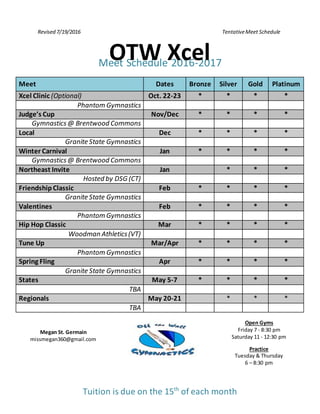 Revised 7/19/2016 TentativeMeet Schedule
Meet Schedule 2016-2017
Meet Dates Bronze Silver Gold Platinum
Xcel Clinic (Optional) Oct. 22-23 * * * *
Phantom Gymnastics
Judge’s Cup Nov/Dec * * * *
Gymnastics@ Brentwood Commons
Local Dec * * * *
Granite State Gymnastics
Winter Carnival Jan * * * *
Gymnastics@ Brentwood Commons
Northeast Invite Jan * * *
Hosted by DSG (CT)
FriendshipClassic Feb * * * *
Granite State Gymnastics
Valentines Feb * * * *
Phantom Gymnastics
Hip Hop Classic Mar * * * *
Woodman Athletics(VT)
Tune Up Mar/Apr * * * *
Phantom Gymnastics
Spring Fling Apr * * * *
Granite State Gymnastics
States May 5-7 * * * *
TBA
Regionals May 20-21 * * *
TBA
Megan St. Germain
missmegan360@gmail.com
Open Gyms
Friday 7 - 8:30 pm
Saturday 11 - 12:30 pm
Practice
Tuesday & Thursday
6 – 8:30 pm
Tuition is due on the 15th
of each month
OTW Xcel
 