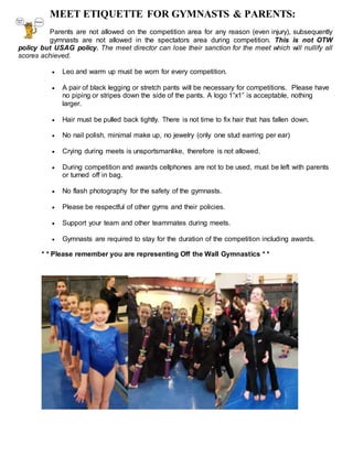 MEET ETIQUETTE FOR GYMNASTS & PARENTS:
Parents are not allowed on the competition area for any reason (even injury), subsequently
gymnasts are not allowed in the spectators area during competition. This is not OTW
policy but USAG policy. The meet director can lose their sanction for the meet which will nullify all
scores achieved.
 Leo and warm up must be worn for every competition.
 A pair of black legging or stretch pants will be necessary for competitions. Please have
no piping or stripes down the side of the pants. A logo 1”x1” is acceptable, nothing
larger.
 Hair must be pulled back tightly. There is not time to fix hair that has fallen down.
 No nail polish, minimal make up, no jewelry (only one stud earring per ear)
 Crying during meets is unsportsmanlike, therefore is not allowed.
 During competition and awards cellphones are not to be used, must be left with parents
or turned off in bag.
 No flash photography for the safety of the gymnasts.
 Please be respectful of other gyms and their policies.
 Support your team and other teammates during meets.
 Gymnasts are required to stay for the duration of the competition including awards.
* * Please remember you are representing Off the Wall Gymnastics * *
 