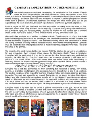 GYMNAST : EXPECTATIONS AND RESPONSIBILITIES
Any activity requires commitment, by accepting the invitation to the Xcel program. Parents
make the financial commitment, and time commitment driving the gymnast to and from
meets and practice. Additionally each gymnast makes a commitment to come to practice and try their
hardest everyday. This shows dedication and willingness to improve. Coaches plan practices around
entire team at practice, un-announced absences can change the entire lesson plan. Just as you
expect to see the coach at practice, the coach expects to see all of his/her gymnasts at practice.
Practice begins at 6:00 pm. Gymnasts are also responsible for making sure they arrive on time.
Gymnasts should arrive timely and read for the beginning of practice. Being ready means leotards on,
hair pulled back tightly, and no loose jewelry. Leotards are required for Xcel practice. Soft or spandex
shorts can be worn over a leotard. T-shirts and sweatpants are only allowed for warm ups.
Gymnastics like any other sport requires continuous practice. To get the most out of your time in the
gym missing/skipping practices is not encouraged. We understand absences because of illness, but
do not recommend skipping full weeks. Your attendance directly affects your performance at meets
and during practices. Skipping multiple practices before a meet makes competing unsafe. Gymnasts
must be present the last official practice before a meet in order to participate in the meet. This is for
the safety of the gymnast.
We try our best to avoid injuries, but they do happen. At Off the Wall we do our best to set guidelines
for safe gymnastics. Every gymnast should review the Gymnastics Safety Poster to familiarize
themselves with its safety rules. It is up to the gymnast to follow through and make good choices
regarding the skills they try. If an injury does occur we encourage gymnasts to still show up for
practice, if the doctor allows. With most injuries there are always some skills, conditioning or
stretching that can be done to keep the gymnast in shape while they heal. Please provide a doctor’s
note describing the type of activity allowed. (Injury policy, p. 3)
POSITIVE ATTITUDES CREATE POSITIVE RESULTS!
Everyone has a bad day. Sometimes it’s from something that happened at school, with friends,
parents, or at another sport/program. We understand, however it is not okay to take it out on others.
We ask that you please show respect for everyone (including: fellow team mates, coaches, gymnasts,
& guests). You must give respect to get respect. Teammates do not always get along. Back-talking,
bullying, eye rolls, disrespectful comments or remarks will not be tolerated. If a problem arises, please
speak up. Gymnasts are encouraged to come to the coach with problems with teammates or others.
If an issue comes up it can be resolved much quicker if it is addressed in a timely manner. Stories
can be altered when told over and over again. The story gets skewed again in an email from parents.
Everyone needs to try their best to create a positive environment in the gym. At Off the Wall
Gymnastics it is asked of everyone (coaches and parents included) to act appropriately, as ages in
the gym can vary widely during practices. We ask gymnasts to refrain from subjects appropriate for
older aged girls. We ask all stories and topics are appropriate for all ages (G-rated). If Disney doesn’t
cover it should not be covered at practice.
 