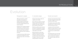 Evolution
Clean lines, neat and practical storage
and cable management solutions will
streamline any office space.
This modular range provides endless
possibilities that can adapt and grow
with your business over time.
In response to the need of interior
designers and space planners to create
a custom solution for every client, we
created the very versatile Evolution
Screen.
The Identity panels serve as the ideal
canvas to brand an office space and
give it an identity that is aligned to
the companies’unique culture and
character.
Offering the ultimate in comfort,
practicality and versatility, the
Evolution range by Entrawood was
developed after extensive research
to increase workplace efficiency and
human interaction.
Designed to ever-changing workplace
requirements, our range is the result
of constant shaping and reshaping of
ideas to suit your needs, not only as
they are today, but as they change into
the future.
A sophisticated range of office desking,
screening and storage that is easy-to-
assemble, easy to store, cost and space
effective.
The key to the Evolution range is its
simplicity and versatility.
We’ve refined and crafted our product
offering to take full advantage of the
available office space, optimising the
flow of people and information.
Whether your office culture harnesses
the power of collaboration or requires
the focus of individuals, the Evolution
range adapts to your needs.
Reap the benefits of an open plan
workplace through quick and direct
information exchange, knowledge
and skills transfer. Let ideas flow freely
to support a culture of co-creation
working towards a common goal.
A versatile rangeDesigned to adapt Smart and stylish
INTRODUCTION 1
 