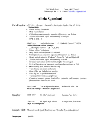 29 E Maple Street Phone: 646-772-9989
Massapequa NY 11758 E-mail: Mikrial112@yahoo.com
Alicia Sgambati
Work Experience - 5/27/2015 – Present Garden City Surgicenter, Garden City, NY 11530
Medical Biller
• Patient billing / collections
• Daily reconciliation
• Calling insurance companies regarding billing errors and denials
• Account receivables, report status monthly to manager
• CPT-4, ICD-10
1996-7/2014 Hearing Help Assoc., LLC Rockville Centre NY 11570
Billing Manager / Office Manager
• All billing for 6 offices – CPT-4, ICD-9
• Patient billing / collections
• Daily reconciliation of all office closeouts
• Calling insurance companies regarding billing errors and denials
• Obtain authorizations for Workman’s Comp, No Fault and Medicaid
• Account receivables, report status monthly to owner
• Insurance applications and recredentialing for 8 Audiologists
• Review Manufacturers’ statements monthly and report issues to D.O.
• Order hearing aids, inventory and tracking
• Track hearing aid returns and credits
• Order office and Audiological supplies
• Field any and all questions from staff
• Training of new front desk employees
• Created an insurance manual for all offices containing each insurance company,
phone numbers, benefits and forms.
1986 – 1989 A & S Departments Store Manhasset, New York
Assistant Manager – Woman’s Department
Education 1985- 1987 St. John’s University Jamaica, New York
1981-1985 St. Agnes High School College Point, New York
High School Diploma
Computer Skills Microsoft word, Excel, Hear Form and File maker Pro, Amkai, Zirmed
Languages Spanish
 