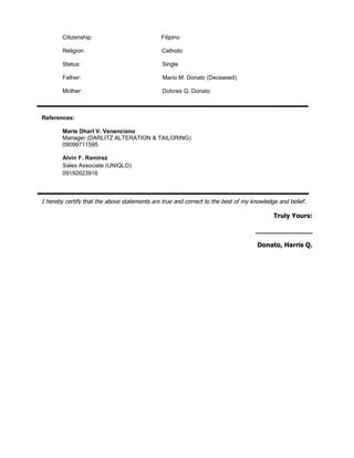 Citizenship: Filipino
Religion: Catholic
Status: Single
Father: Mario M. Donato (Deceased)
Mother: Dolores Q. Donato
References:
Marie Dharl V. Venenciano
Manager (DARLITZ ALTERATION & TAILORING)
09099711595
Alvin F. Ramirez
Sales Associate (UNIQLO)
09192623916
I hereby certify that the above statements are true and correct to the best of my knowledge and belief.
Truly Yours:
______________
Donato, Harris Q.
 