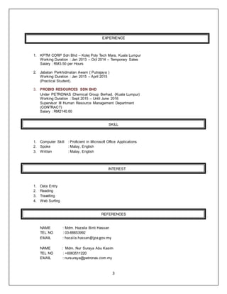 3
EXPERIENCE
1. KPTM CORP Sdn Bhd – Kolej Poly Tech Mara, Kuala Lumpur
Working Duration : Jan 2013 – Oct 2014 – Temporary Sales
Salary : RM3.50 per Hours
2. Jabatan Perkhidmatan Awam ( Putrajaya )
Working Duration : Jan 2015 – April 2015
(Practical Student).
3. PROBID RESOURCES SDN BHD
Under PETRONAS Chemical Group Berhad. (Kuala Lumpur)
Working Duration : Sept 2015 – Until June 2016
Supervisor III Human Resource Management Department
(CONTRACT)
Salary : RM2140.00
SKILL
1. Computer Skill : Proficient in Microsoft Office Applications
2. Spoke : Malay, English
3. Written : Malay, English
INTEREST
1. Data Entry
2. Reading
3. Travelling
4. Web Surfing
REFERENCES
NAME : Mdm. Hazaila Binti Hassan
TEL NO : 03-88853992
EMAIL : hazaila.hassan@jpa.gov.my
NAME : Mdm. Nur Suraya Abu Kasim
TEL NO : +6083511220
EMAIL : nursuraya@petronas.com.my
 