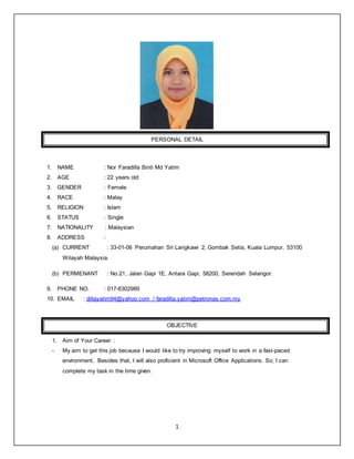 1
PERSONAL DETAIL
1. NAME : Nor Faradilla Binti Md Yatim
2. AGE : 22 years old
3. GENDER : Female
4. RACE : Malay
5. RELIGION : Islam
6. STATUS : Single
7. NATIONALITY : Malaysian
8. ADDRESS :
(a) CURRENT : 33-01-06 Perumahan Sri Langkawi 2, Gombak Setia, Kuala Lumpur, 53100
Wilayah Malaysia.
(b) PERMENANT : No.21, Jalan Gapi 1E, Antara Gapi, 58200, Serendah Selangor.
9. PHONE NO. : 017-6302989
10. EMAIL : dillayatim94@yahoo.com / faradilla.yatim@petronas.com.my
OBJECTIVE
1. Aim of Your Career :
- My aim to get this job because I would like to try improving myself to work in a fast-paced
environment. Besides that, I will also proficient in Microsoft Office Applications. So, I can
complete my task in the time given.
 