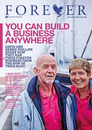 + WHY BUY
ALOE MATTERS?
ARE YOU USING IT TO
ITS FULL POTENTIAL?
+ A FOREVER
CHRISTMAS
EXCLUSIVE BEHIND
THE SCENES IMAGES
FROM FOREVER’S
CHRISTMAS VIDEO.
+ FOREVER
PROUD
YOU’RE A PART OF
AN INCREDIBLE 
COMPANY..
YOU CAN BUILD
A BUSINESS
ANYWHERE
DAVID AND
DEBBIE PHILLIPS
SHARE HOW
THEY RAN
THEIR FOREVER
BUSINESS FROM
THE BOW OF
THEIR BOAT!
November 2016 | Issue 285
 