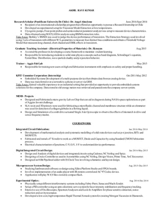 AKHIL RAVI KUMAR
ResearchScholar (Pontificate UniversityDe Chile)-Dr.Angel Abusleme June 2014-Sept 2014
 Recipient ofan internationalscholarship programthatofferedan opportunity topursue a ResearchInternship in Chile
 Developed anexperimentalsetupforTransistorModelExtraction at lowtemperatures.
 Cryogenic pumps,Four-point probes andsemiconductorparameteranalyzerwas setupto measure device characteristics.
 Data obtainedusingMATLABforanalysis usingBSIM4extraction rules.
Take Away:Berkley’s BSIM4 was used to judge the device performance oftransistors.The Extraction Strategy used involved
using 3sets oftransistors with differentW/Lgeometries tomeasure fourdistinct bias conditions andobtain a Threshold Voltage
Modelthat measures long channel,short channeland DIBLeffects in transistors.
Graduate Teaching Assistant– (Electrical Properties ofMaterials)-Dr. Eknoyan Aug 2015
 Assistedthe professorin developinga course frameworkto maximize studentlearning.
 Responsible forintroducingstudents to solid state physics concepts suchasband diagrams,Schrodinger’s equation,
Fermi-Dirac Distribution,wave-particle duality andp-njunctionbehavior.
Trainer – Aggie FabLab May 2015
 Responsible fortrainingnewusers onhighendfabrication instruments with emphasis on safety and properhandling.
KPIT Cummins Corporation (Internship) Oct 2011-May 2012
 Embedded Systems Development ofa multi-purpose devicethatobtains data froman analogdevice.
 Data was transferredovera networkto a phone orservervia GSM.
Take Away:Gained valuable experience in an industrialsettingthat providedan opportunityto provideembeddedsystems
solutions forthe company.Datastoredin old energy meters was retrieved and passedontothecompany serversystem.
MEMS Projects
 Designed andFabricateda micro gravity Lab on Chip thatcan aid in diagnosis during NASAspace explorations as part
ofAggies Inventchallenge.
 SLA resin and 3Dprinters were usedforfabricatinga microfluidic channeland membrane structure while an ohmmeter
was used fordetectionofcollagenglobules in a flowing liquid.
 Design and Simulation ofa comb drive actuated Single Axis Gyroscopic to observetheeffects ofmismatch in drive and
sense frequencymodes.
COURSEWORK
IntegratedCircuitFabrication: Jan 2014-May 2014
 Development ofmathematicalanalysis andsystematic modelling ofsolid statedevices suchasp-n junction,BJTs and
MOSFETS.
 Fabricated and tested a 4” Siwaferto work as a MOSFET,Diode and Capacitorby usingStandard CMOSFabrication
process.
 Electrical characterization ofjunctions; C-V,G-V, I-V to understanddevice performance.
Digital Integrated CircuitDesign: Jan 2014-May 2015
 Design and Analysis ofdigitaldevices and integratedcircuits usingCadence,NCVerilog and Spice.
 Designing a Cruise Controlleras usedin Automobiles usingNCVerilog,Design Vision,Prime Time, SoCEncounter.
 Designed an8-Bit Pipelined adderwith H-ClockTree involvingschematics andlayout design.
Microprocessor SystemDesign: Aug 2015-Dec 2015
 Studying hardwareandsoftware co-designusingXilinxPlatform Studio and FPGA boards.
 Involves implementation ofan audio playerwith IR-remote controland AC’97Codec device.
 Application willplay WAVfiles storedin compactflash.
Experimental Optics: Aug 2014-Dec 2014
 Physically setupdifferentinterferometry systems including Fabry-Perot,SanacandMach-Zender.
 Setup a PIDcontrollerusingan opto-electronic servosystemforlaserintensity stabilization andfrequencytracking.
 Extensive use ofOscilloscopes,SpectrumAnalysers andLock-In Amplifiers forphase sensitive detection,noise-
reduction andcavityresonance.
 Developed a low-cost,hightemperature Rapid ThermalAnnealsystemforcreatingNitrogen Vacancies in Diamonds.
 