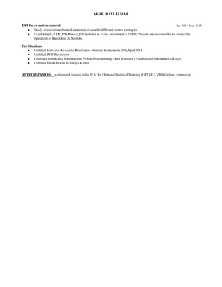 AKHIL RAVI KUMAR
DSP basedmotion control: Jan 2015-May 2015
 Study ofelectromechanicalmotion devices with differentcontrolstrategies.
 Used Timers,ADC,PWM and QEPmodules in Texas Instrument’s F28035Piccolo microcontrollerto controlthe
operation ofBrushlessDCMotors.
Certifications
 Certified LabviewAssociate Developer-NationalInstruments (NI),April2014
 Certified PHPDeveloper
 Coursera certificates in Interactive PythonProgramming,Data Scientist’s Toolboxand MathematicalLogic.
 Certified Black Belt in IsshinryuKarate.
AUTHORIZATION: Authorized to workin the U.S. for OptionalPracticalTraining (OPT)/F-1 VISA(Indian citizenship.
 